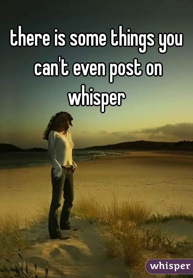 there is some things you can't even post on whisper 