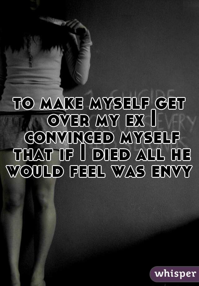 to make myself get over my ex I convinced myself that if I died all he would feel was envy 