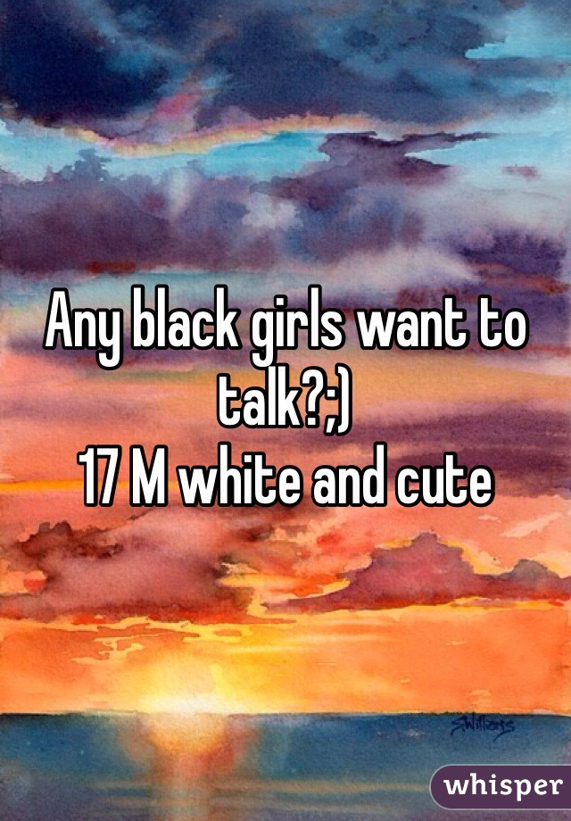 Any black girls want to talk?;) 
17 M white and cute