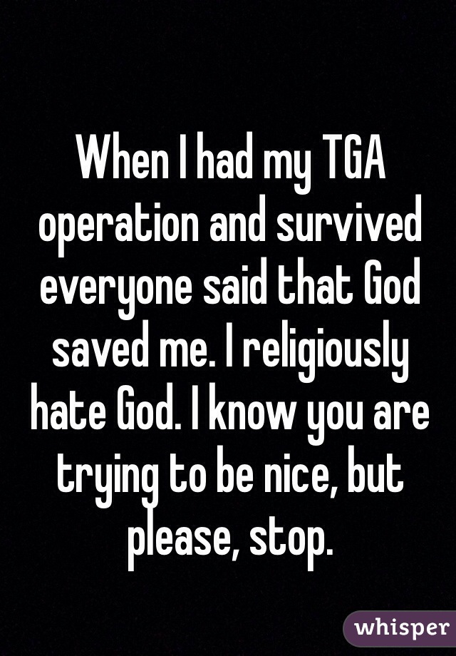 When I had my TGA operation and survived everyone said that God saved me. I religiously hate God. I know you are trying to be nice, but please, stop.