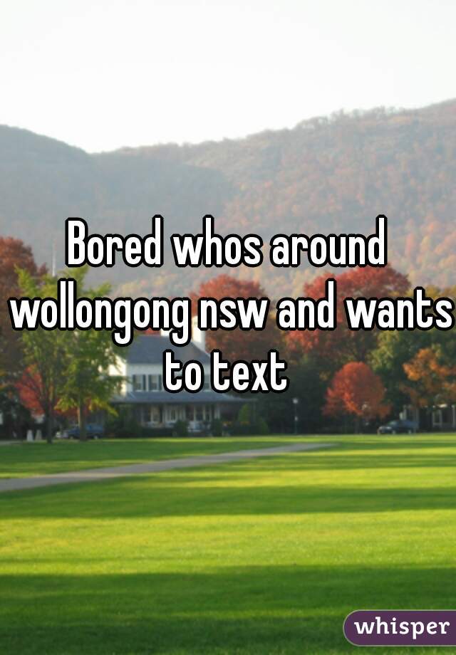Bored whos around wollongong nsw and wants to text 