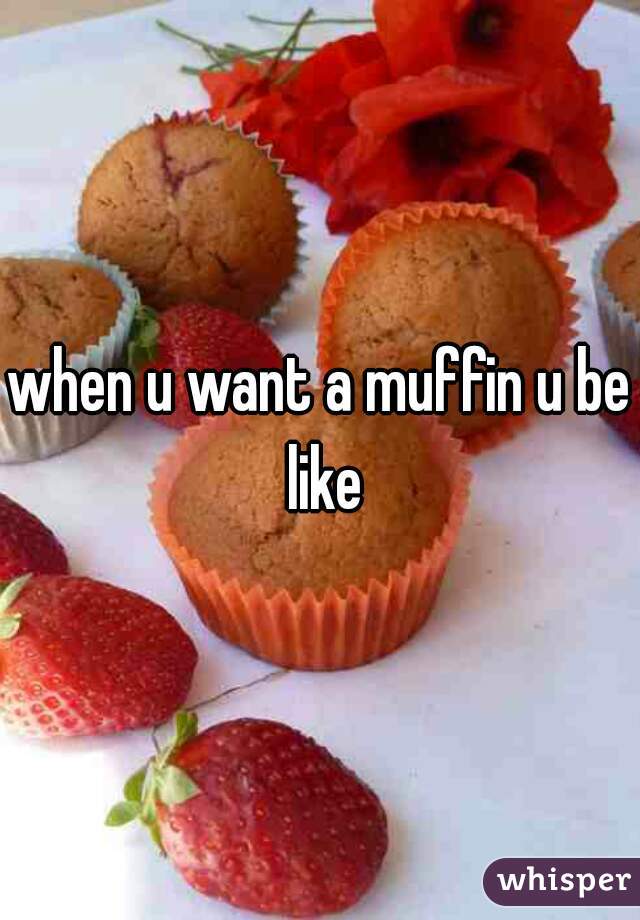 when u want a muffin u be like