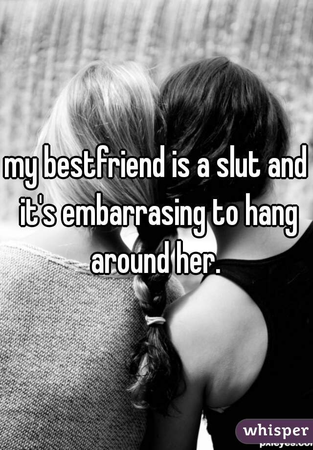 my bestfriend is a slut and it's embarrasing to hang around her. 