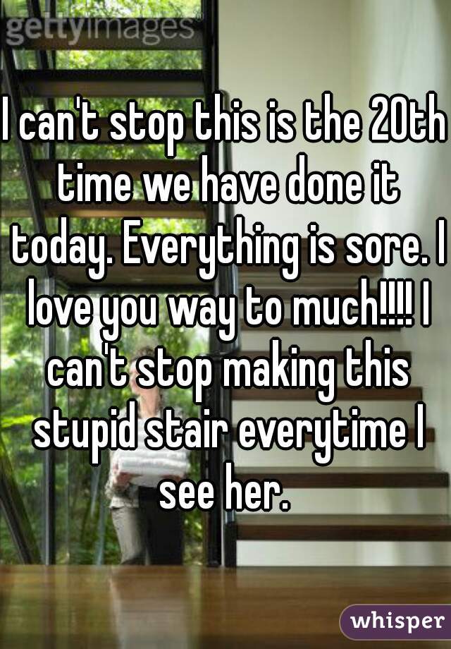 I can't stop this is the 20th time we have done it today. Everything is sore. I love you way to much!!!! I can't stop making this stupid stair everytime I see her. 
