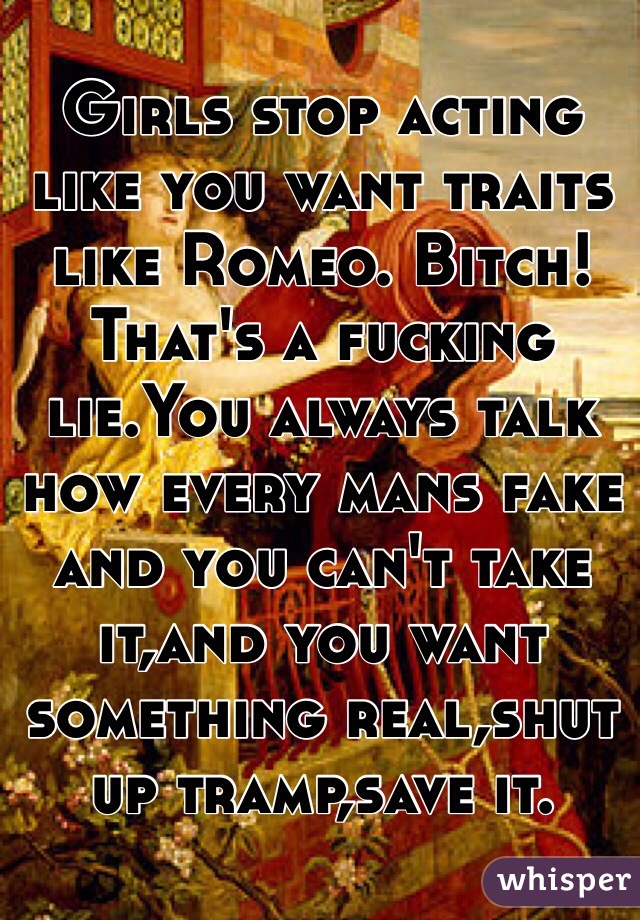 Girls stop acting like you want traits like Romeo. Bitch! That's a fucking lie.You always talk how every mans fake and you can't take it,and you want something real,shut up tramp,save it.  