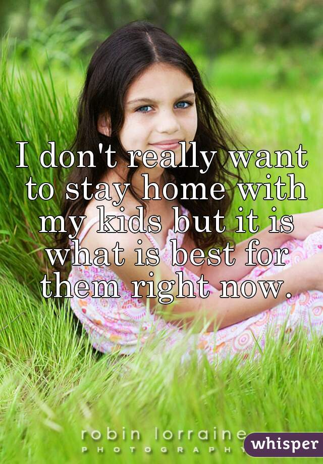 I don't really want to stay home with my kids but it is what is best for them right now.
