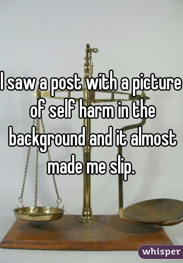 I saw a post with a picture of self harm in the background and it almost made me slip. 