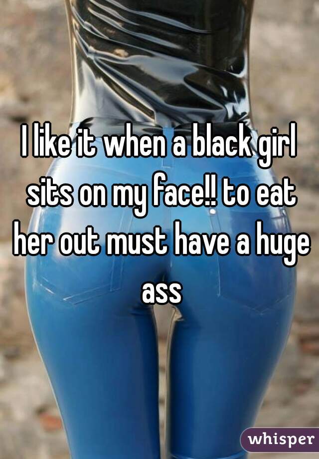 I like it when a black girl sits on my face!! to eat her out must have a huge ass