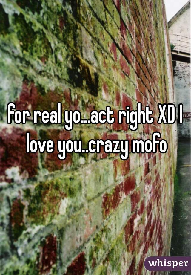 for real yo...act right XD I love you..crazy mofo