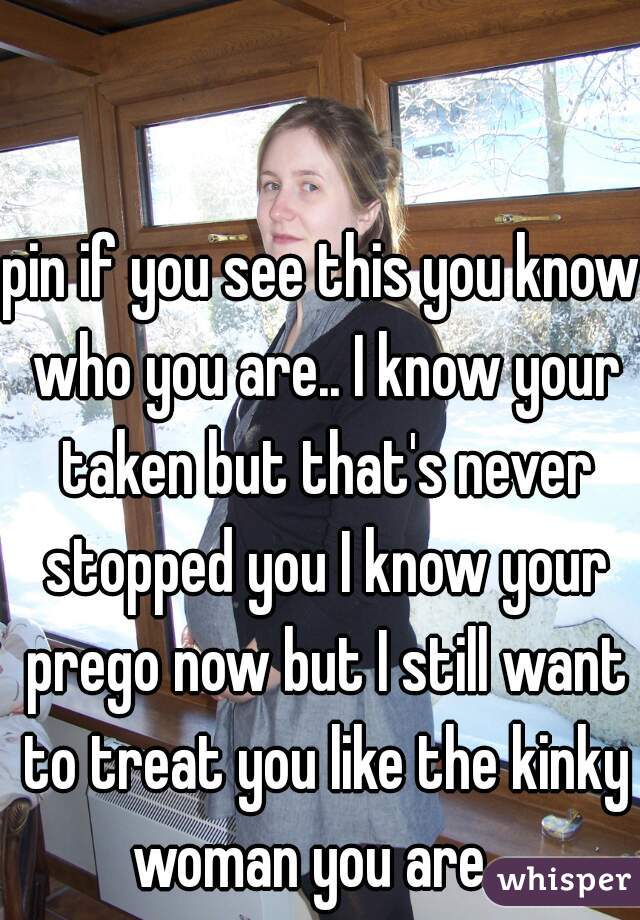pin if you see this you know who you are.. I know your taken but that's never stopped you I know your prego now but I still want to treat you like the kinky woman you are.. 
