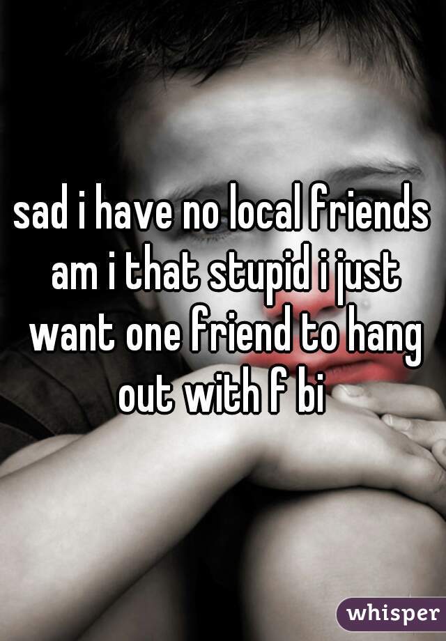 sad i have no local friends am i that stupid i just want one friend to hang out with f bi 