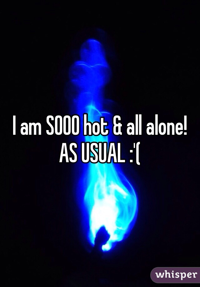I am SOOO hot & all alone!
AS USUAL :'(