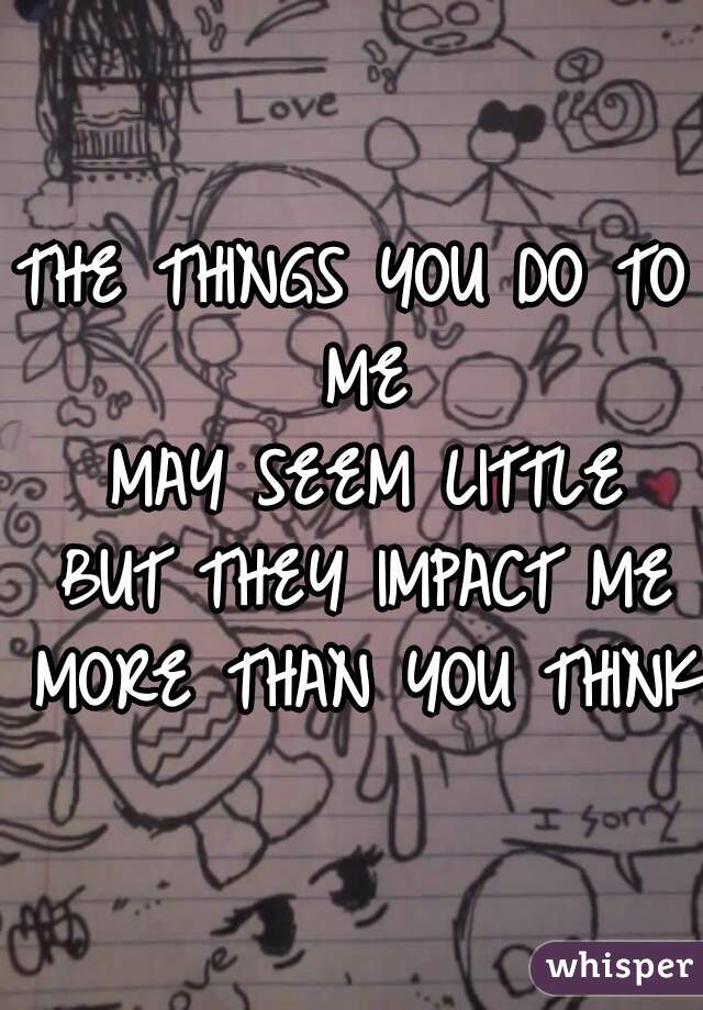 THE THINGS YOU DO TO ME
 MAY SEEM LITTLE
 BUT THEY IMPACT ME
 MORE THAN YOU THINK 
