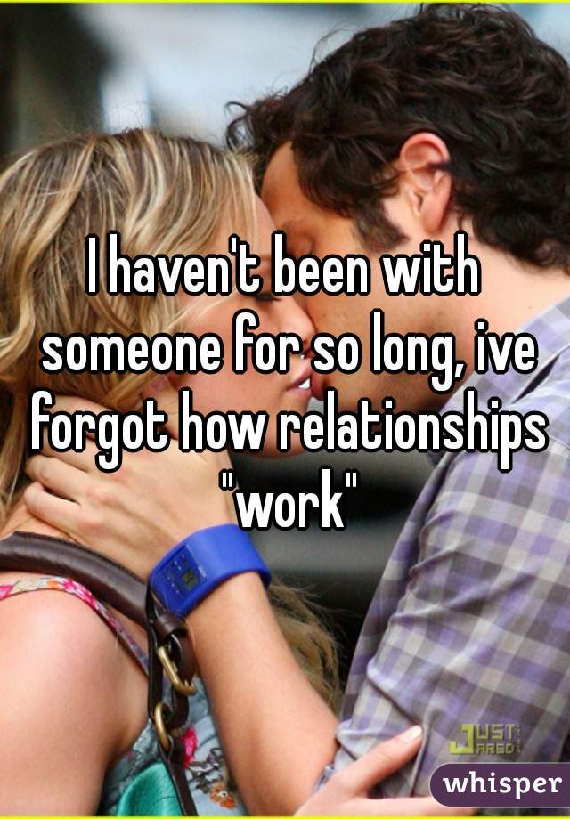 I haven't been with someone for so long, ive forgot how relationships "work"