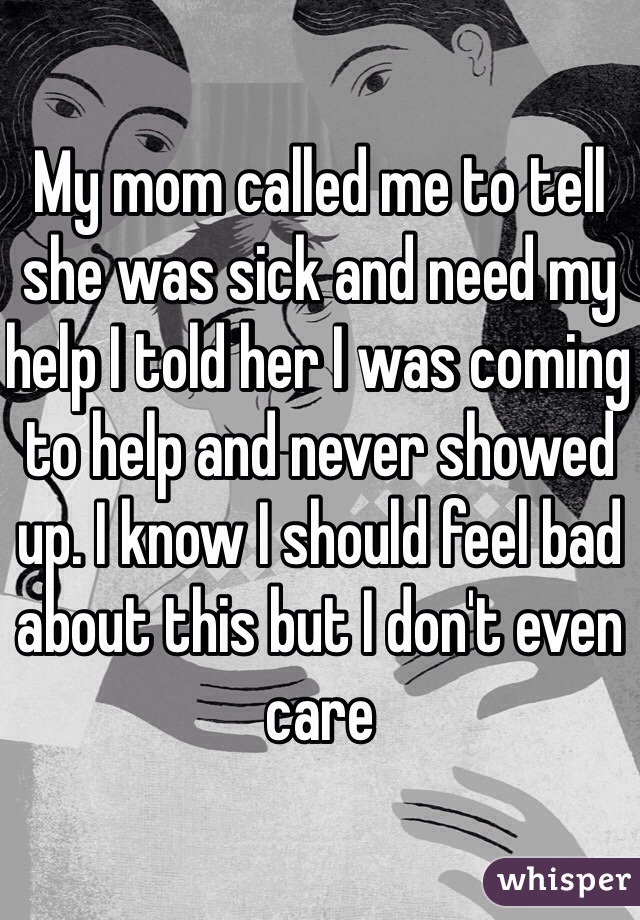 My mom called me to tell she was sick and need my help I told her I was coming to help and never showed up. I know I should feel bad about this but I don't even care