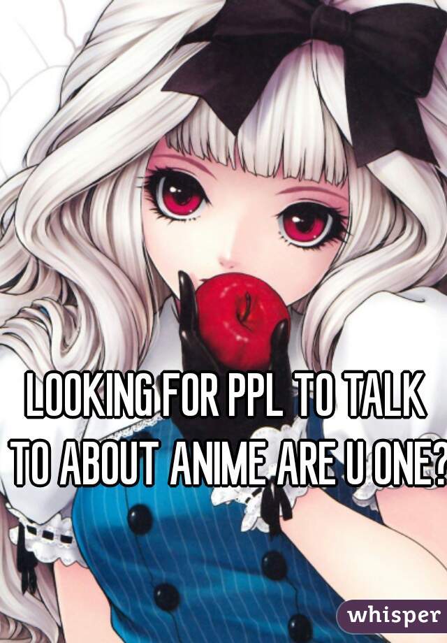 LOOKING FOR PPL TO TALK TO ABOUT ANIME ARE U ONE?