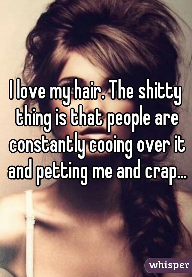 I love my hair. The shitty thing is that people are constantly cooing over it and petting me and crap...