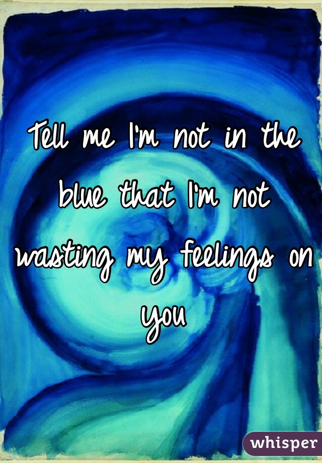 Tell me I'm not in the blue that I'm not wasting my feelings on you