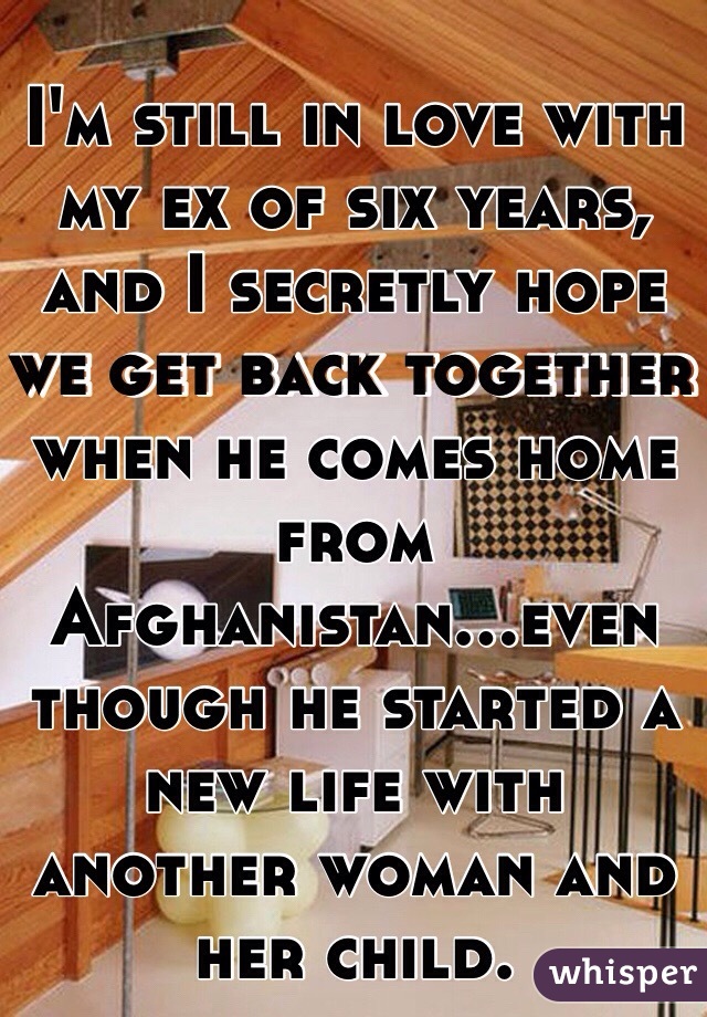 I'm still in love with my ex of six years, and I secretly hope we get back together when he comes home from Afghanistan...even though he started a new life with another woman and her child. 
