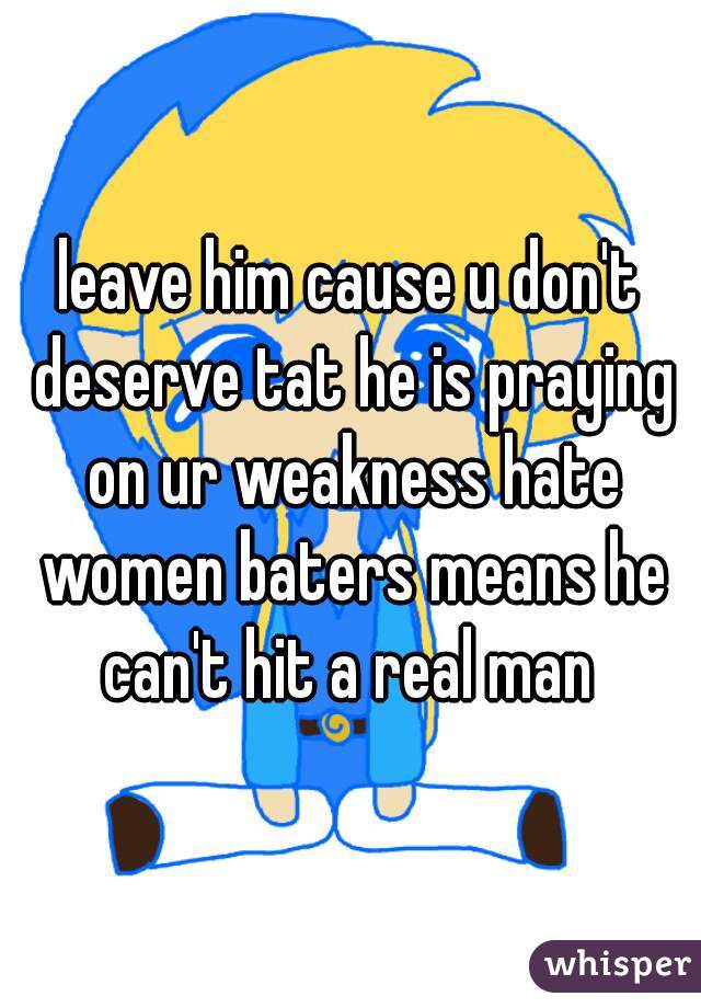 leave him cause u don't deserve tat he is praying on ur weakness hate women baters means he can't hit a real man 