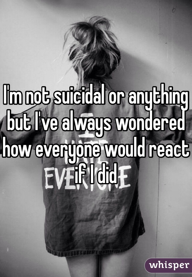 I'm not suicidal or anything but I've always wondered how everyone would react if I did