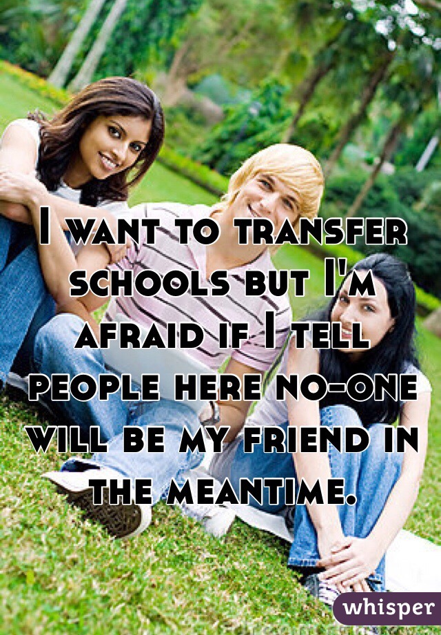 I want to transfer schools but I'm afraid if I tell people here no-one will be my friend in the meantime.