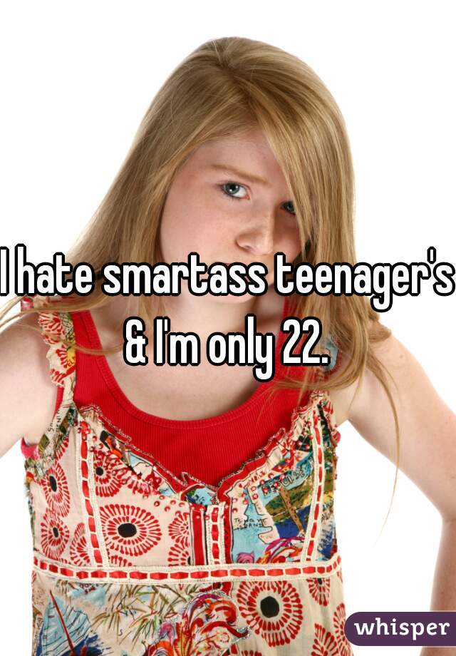 I hate smartass teenager's & I'm only 22. 