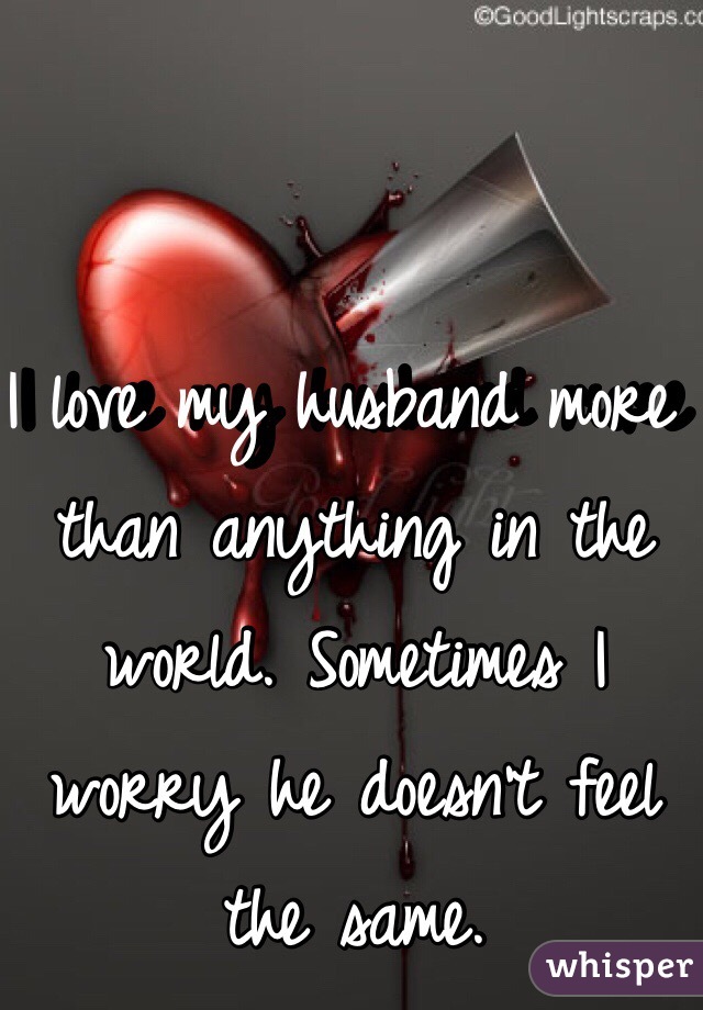 I love my husband more than anything in the world. Sometimes I worry he doesn't feel the same.