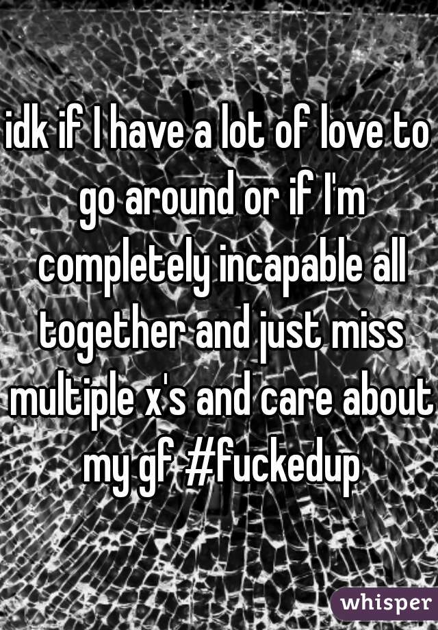 idk if I have a lot of love to go around or if I'm completely incapable all together and just miss multiple x's and care about my gf #fuckedup