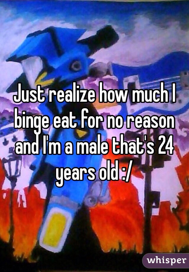 Just realize how much I binge eat for no reason and I'm a male that's 24 years old :/ 