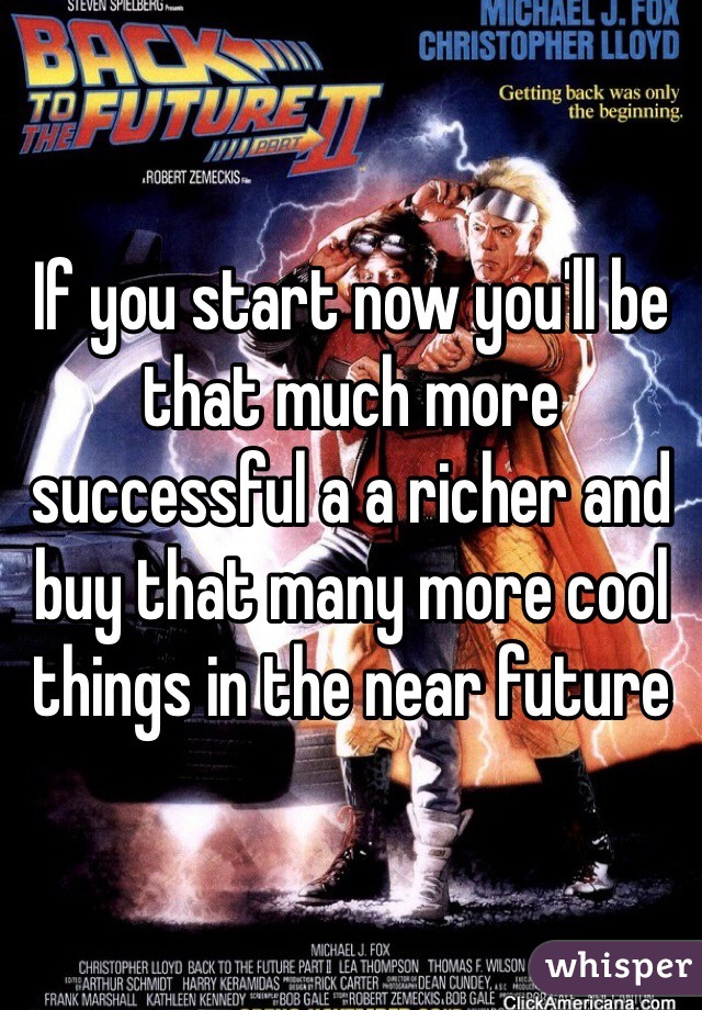 If you start now you'll be that much more successful a a richer and buy that many more cool things in the near future 