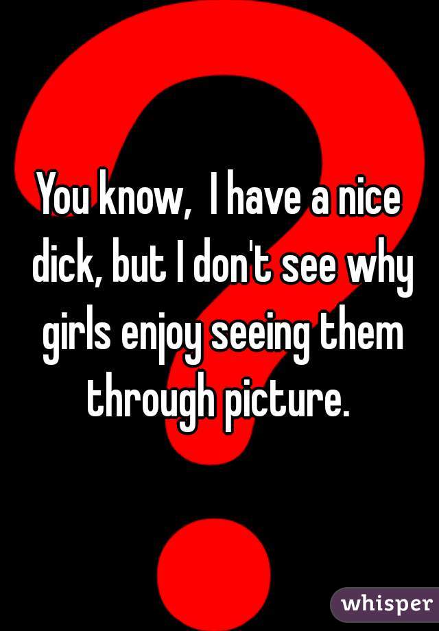 You know,  I have a nice dick, but I don't see why girls enjoy seeing them through picture. 