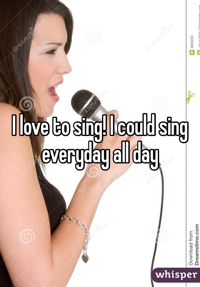 I love to sing! I could sing everyday all day 