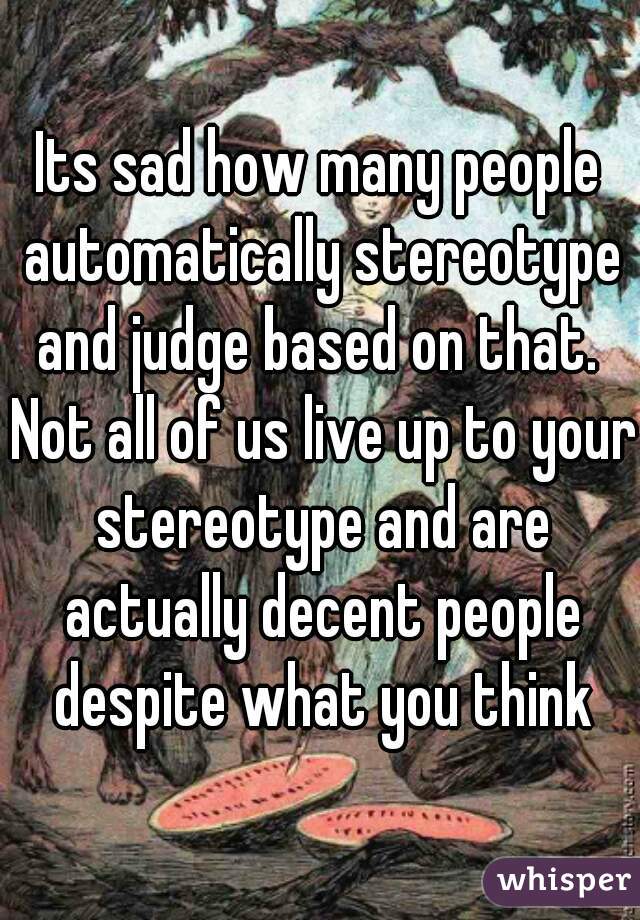 Its sad how many people automatically stereotype and judge based on that.  Not all of us live up to your stereotype and are actually decent people despite what you think