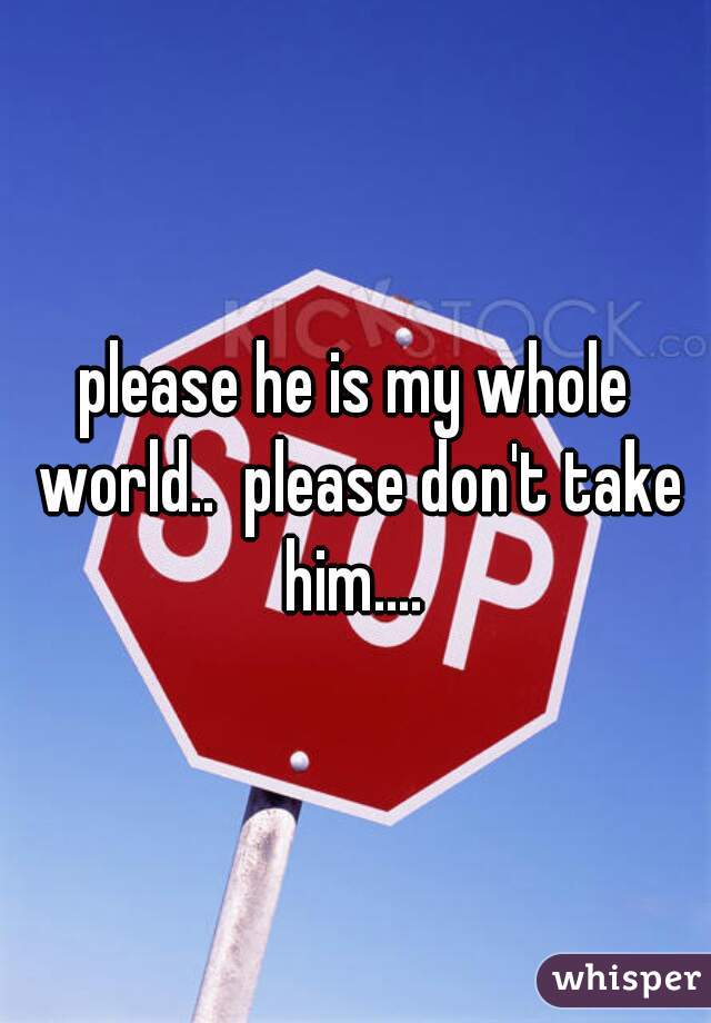 please he is my whole world..  please don't take him.... 