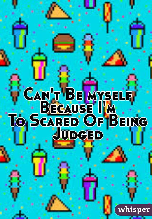 Can't Be myself Because I'm 
To Scared Of Being Judged 