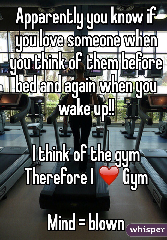 Apparently you know if you love someone when you think of them before bed and again when you wake up!! 

I think of the gym 
Therefore I ❤️ Gym 

Mind = blown 