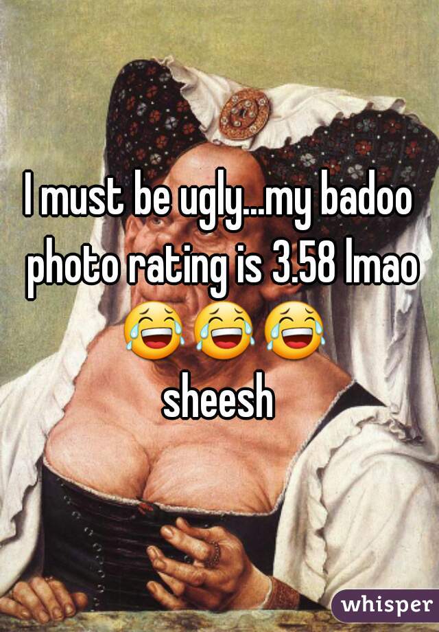 I must be ugly...my badoo photo rating is 3.58 lmao 😂😂😂 sheesh 