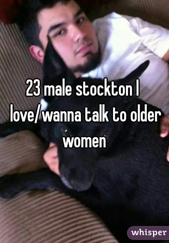 23 male stockton I  love/wanna talk to older women 
