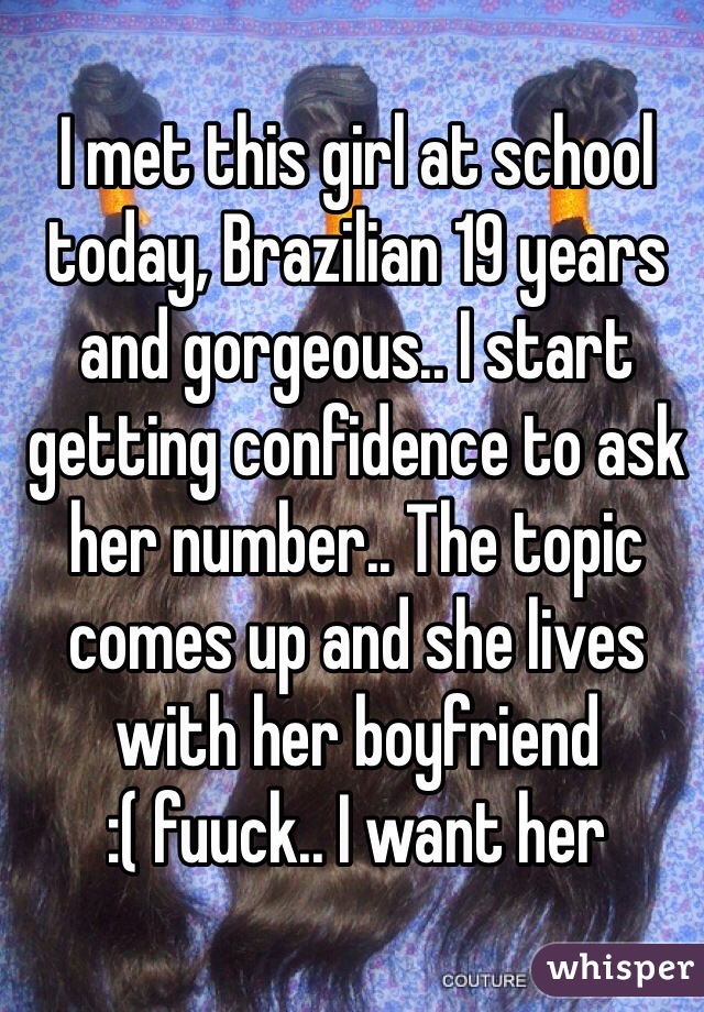 I met this girl at school today, Brazilian 19 years and gorgeous.. I start getting confidence to ask her number.. The topic comes up and she lives with her boyfriend 
:( fuuck.. I want her