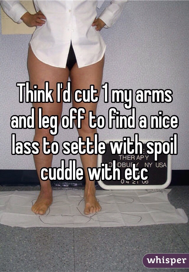 Think I'd cut 1 my arms and leg off to find a nice lass to settle with spoil cuddle with etc