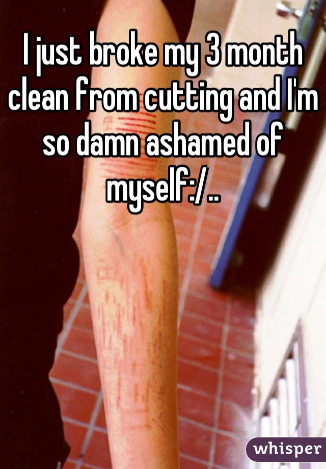 I just broke my 3 month clean from cutting and I'm so damn ashamed of myself:/..
