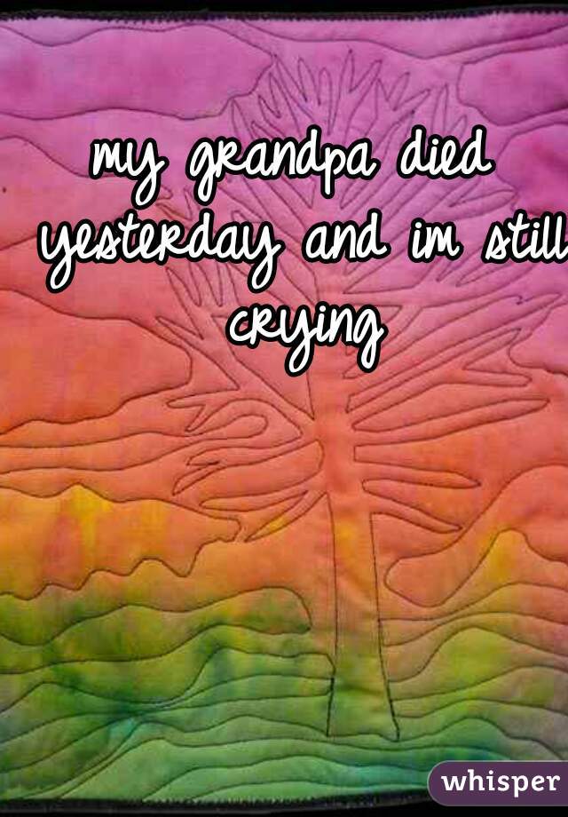 my grandpa died yesterday and im still crying