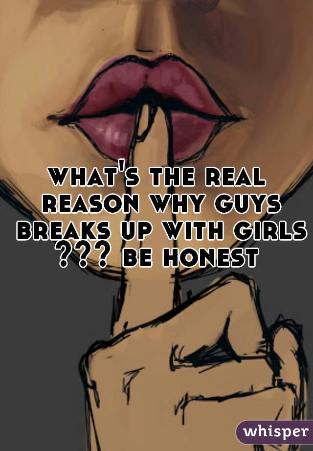 what's the real reason why guys breaks up with girls ??? be honest 