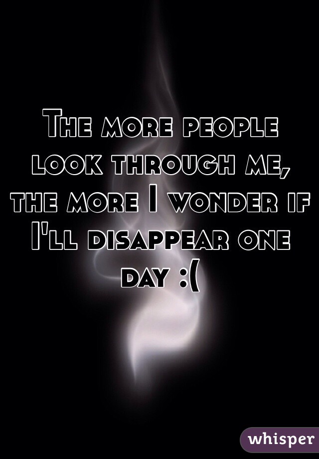 The more people look through me, the more I wonder if I'll disappear one day :(