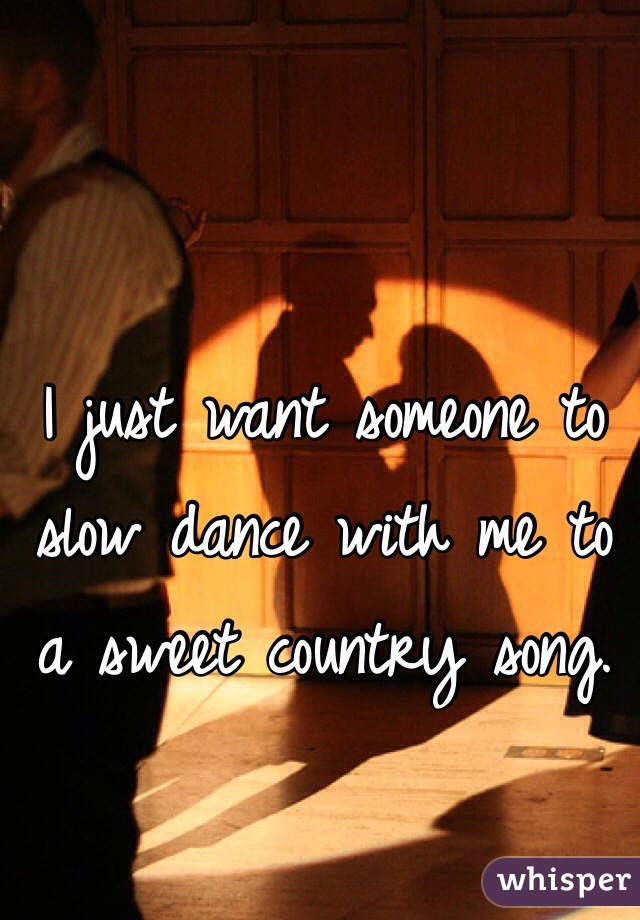 I just want someone to slow dance with me to a sweet country song. 