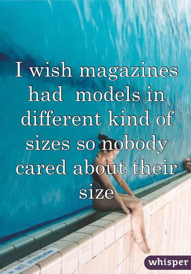 I wish magazines had  models in different kind of sizes so nobody cared about their size
