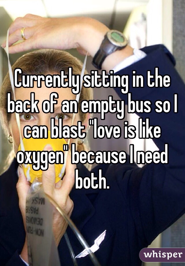 Currently sitting in the back of an empty bus so I can blast "love is like oxygen" because I need both. 