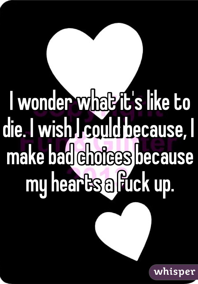 I wonder what it's like to die. I wish I could because, I make bad choices because my hearts a fuck up. 