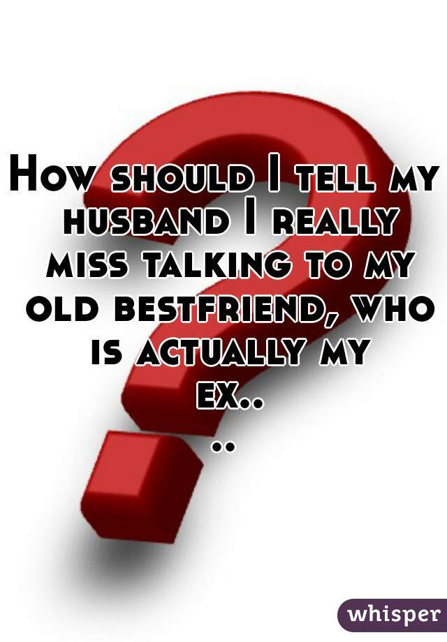 How should I tell my husband I really miss talking to my old bestfriend, who is actually my ex....